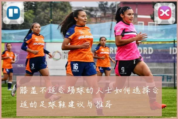 膝盖不适合踢球的人士如何选择合适的足球鞋建议与推荐