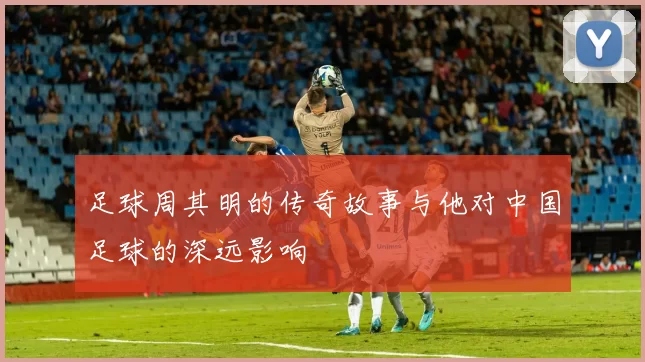 足球周其明的传奇故事与他对中国足球的深远影响