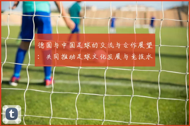 德国与中国足球的交流与合作展望：共同推动足球文化发展与竞技水平提升