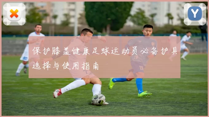 保护膝盖健康足球运动员必备护具选择与使用指南