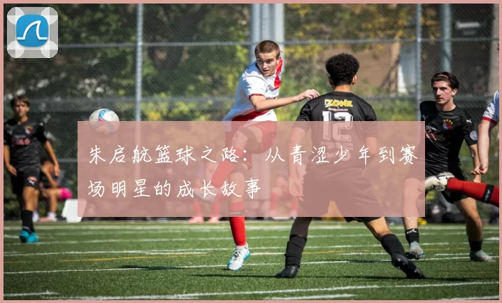 朱启航篮球之路：从青涩少年到赛场明星的成长故事