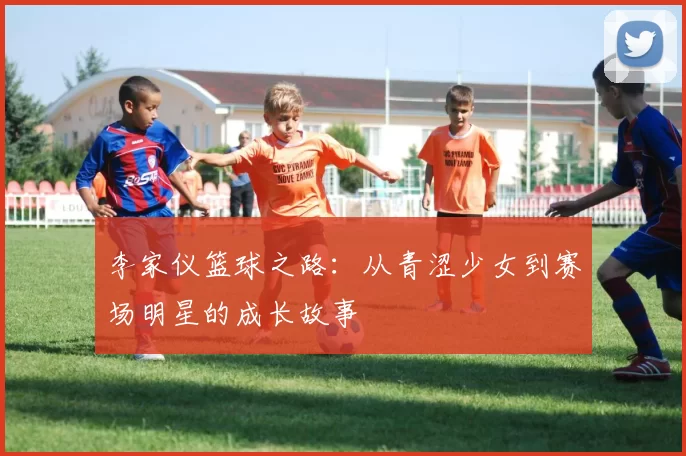 李家仪篮球之路：从青涩少女到赛场明星的成长故事